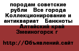 породам советские рубли - Все города Коллекционирование и антиквариат » Банкноты   . Алтайский край,Змеиногорск г.